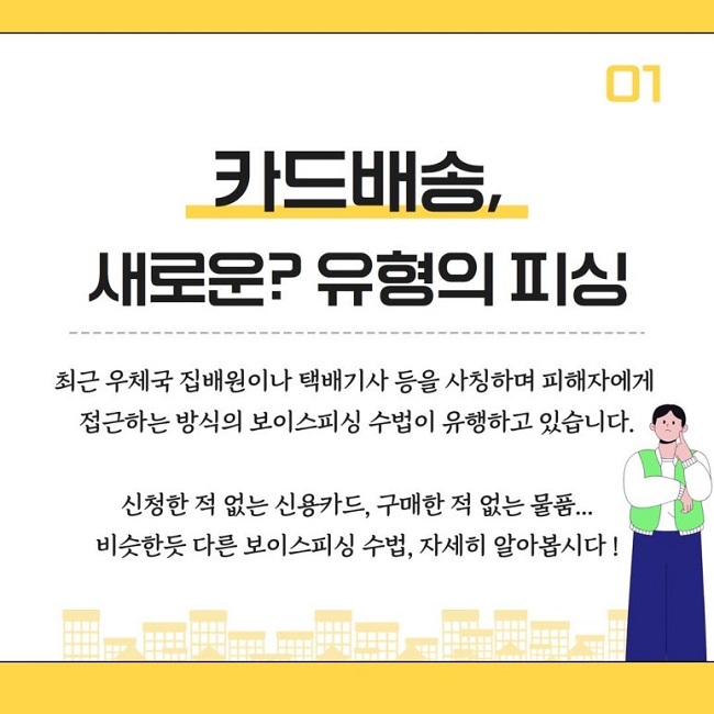 01
카드배송,
새로운? 유형의 피싱
최근 우체국 집배원이나 택배기사 등을 사칭하며 피해자에게
접근하는 방식의 보이스피싱 수법이 유행하고 있습니다.
신청한 적 없는 신용카드, 구매한 적 없는 물품...
비슷한듯 다른 보이스피싱 수법, 자세히 알아봅시다!