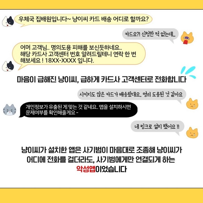 우체국 집배원입니다~ 냥이씨 카드 배송 어디로 할까요?
카드요?! 신청한 적 없는데...
고객님.. 명의도용 피해를 보신듯하네요..
해당 카드사 고객센터 번호 알려드릴테니 연락 한 번 해보세요! 18XX-XXXX 입니다.
마음이 급해진 냥이씨, 급하게 카드사 고객센터로 전화합니다
시키지도 않은 카드가 배송왔대요.. 명의 도용된 것 같아요
개인정보가 유출된 게 맞는 것 같네요.. 앱을 설치하시면 문제여부를 확인해주세요~
네 링크로 설치 했어요!!
냥이씨가 설치한 앱은 사기범이 마음대로 조종해 냥이씨가
어디에 전화를 걸더라도, 사기범에게만 연결되게 하는
악성앱이었습니다