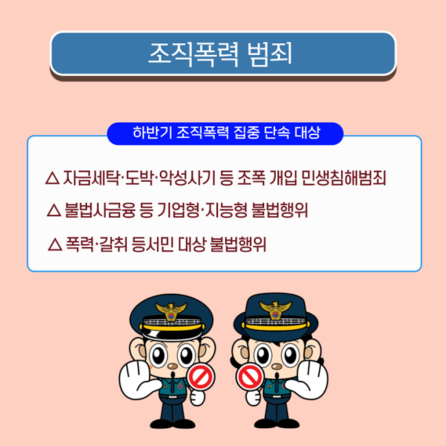 조직폭력 범죄
하반기 조직폭력 집중 단속 대상
△ 자금세탁·도박·악성사기 등 조폭 개입 민생침해범죄
△ 불법사금융 등 기업형·지능형 불법행위
△ 폭력·갈취 등 서민 대상 불법행위
