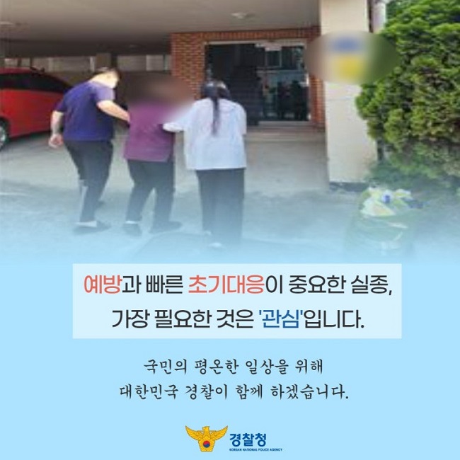 예방과 빠른 초기대응이 중요한 실종,
가장 필요한 것은 '관심'입니다.
국민의 평온한 일상을 위해
대한민국 경찰이 함께 하겠습니다.
경찰청 KOREAN NATIONAL POLICE AGENCY