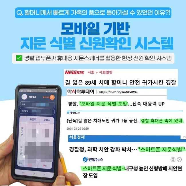 Q. 할머니께서 빠르게 가족의 품으로 돌아가실 수 있었던 이유?!
모바일 기반 지문 식별확인 시스템
∨ 경찰 업무폰과 휴대용 지문스캐너를 활용한 현장 신원 확인 시스템
NEWSIS 사회 > 사회일반
길 읺은 89세 치매 할머니 안전 귀가시킨 경찰
아시아투데이 | https://me2.do/5mB2MM9u
경찰, '모바일 지문 식별 도입'...신속 대응력 UP
헤럴드
[단독] 길 잃은 치매노인 귀가 1등 공신...경찰 휴대폰 속에 있네
2024-03-29 09:50
서울경제
경찰청, 과학 치안 강화 박차···"스마트폰 지문식별"
연합뉴스
스마트폰 지문 식별·내구성 높인 신형방패 치안현장 도입