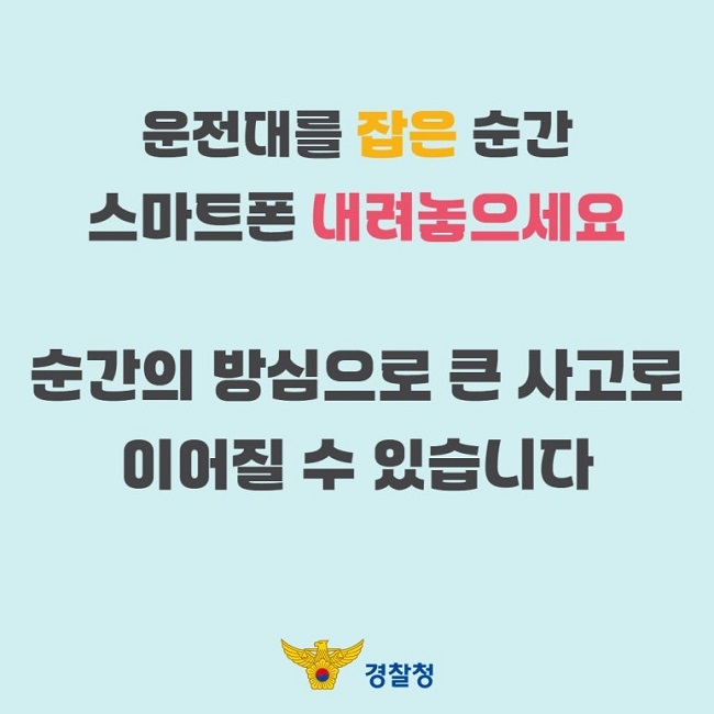 운전대를 잡은 순간
스마트폰 내려놓으세요
순간의 방심으로 큰 사고로
이어질 수 있습니다
경찰청