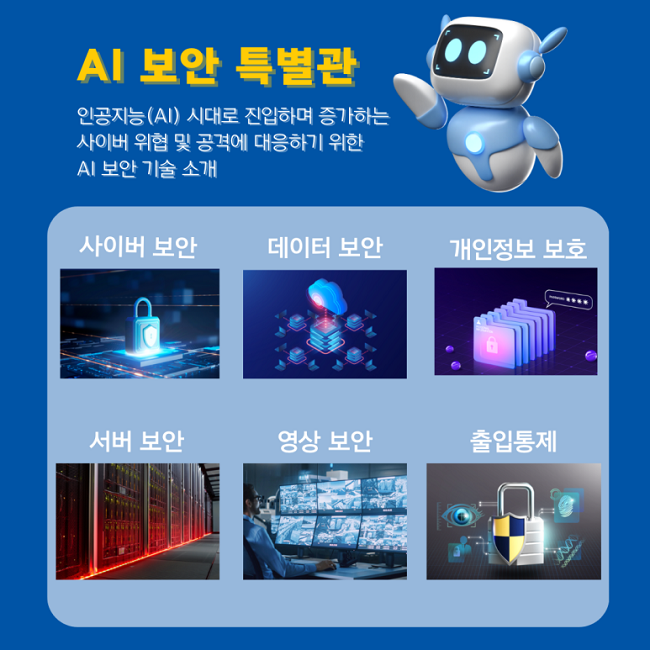 AI 보안 특별관
인공지능(AI) 시대로 진입하며 증가하는
사이버 위협 및 공격에 대응하기 위한
AI 보안 기술 소개
사이버 보안
데이터 보안
개인정보 보호
서버 보안
영상 보안
출입통제