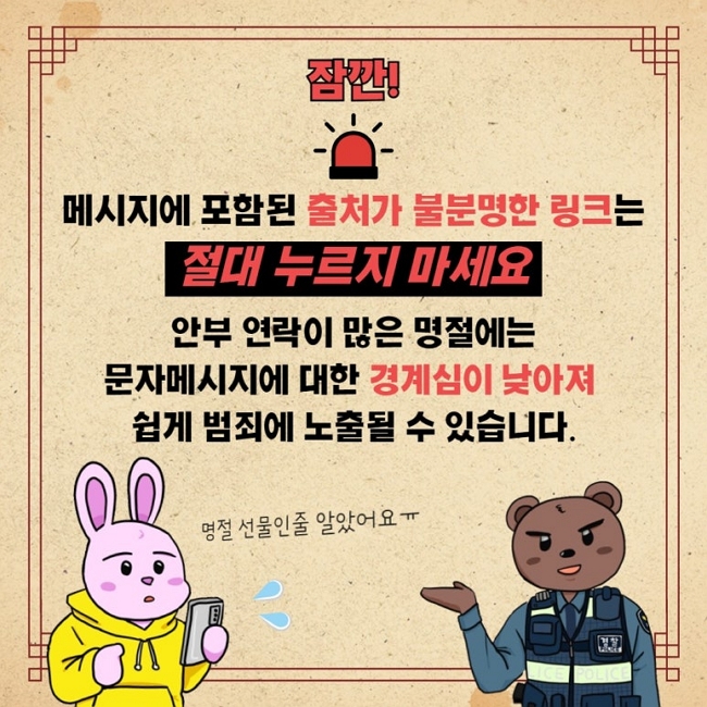 잠깐!
메시지에 포함된 출처가 불분명한 링크는
절대 누르지 마세요
안부 연락이 많은 명절에는
문자메시지에 대한 경계심이 낮아져
쉽게 범죄에 노출될 수 있습니다.
명절 선물인줄 알았어요ㅠ
