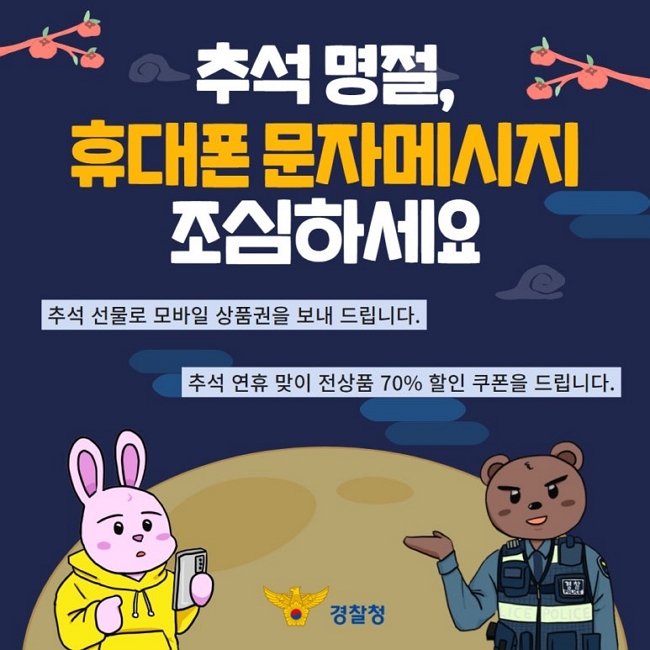 추석 명절,
휴대폰 문자메시지
조심하세요
추석 선물로 모바일 상품권을 보내 드립니다.
추석 연휴 맞이 전상품 70% 할인 쿠폰을 드립니다.
경찰청