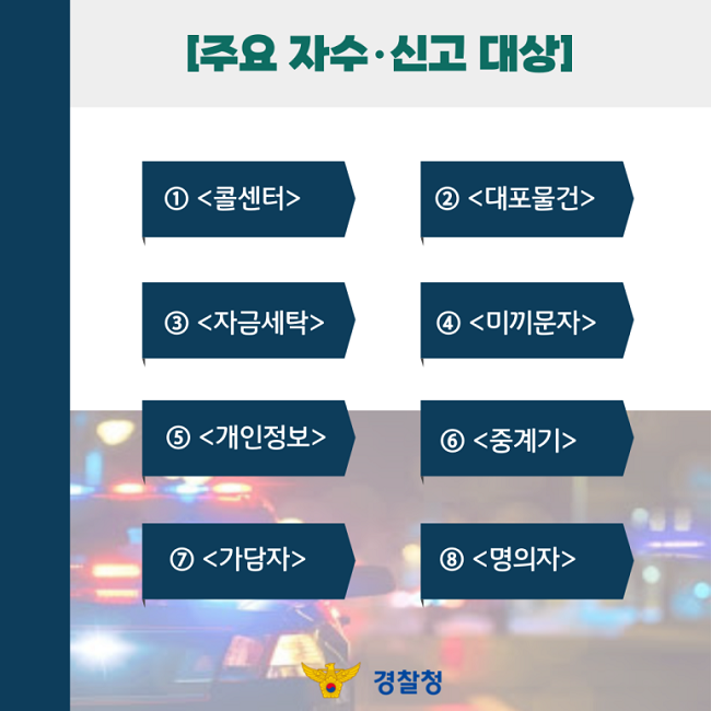 [주요 자수·신고 대상]
① <콜센터>
② <대포물건>
③ <자금세탁>
④ <미끼문자>
⑤ <개인정보>
⑥ <중계기>
⑦ <가담자>
⑧ <명의자>
경찰청