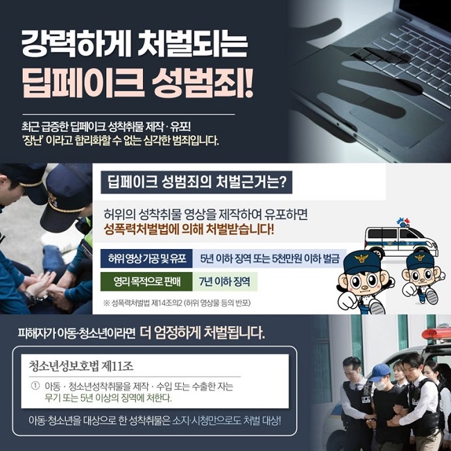 강력하게 처벌되는
딥페이크 성범죄!
최근 급증한 딥페이크 성착취물 제작·유포!
'장난'이라고 합리화할 수 없는 심각한 범죄입니다.
딥페이크 성범죄의 처벌근거는?
허위의 성착취물 영상을 제작하여 유포하면
성폭력처벌법에 의해 처벌받습니다!
허위영상 가공 및 유포 5년 이하 징역 또는 5천만원 이하 벌금
영리 목적으로 판매 7년 이하 징역
※ 성폭력처벌법 제14조의2 (허위 영상물 등의 반포)
피해자가 아동·청소년이라면 더 엄정하게 처벌됩니다.
청소년성보호법 제11조
① 아동·청소년성착취물을 제작·수입 또는 수출한 자는
무기 또는 5년 이상의 징역에 처한다.
아동·청소년을 대상으로 한 성착취물은 소지·시청만으로도 처벌 대상!