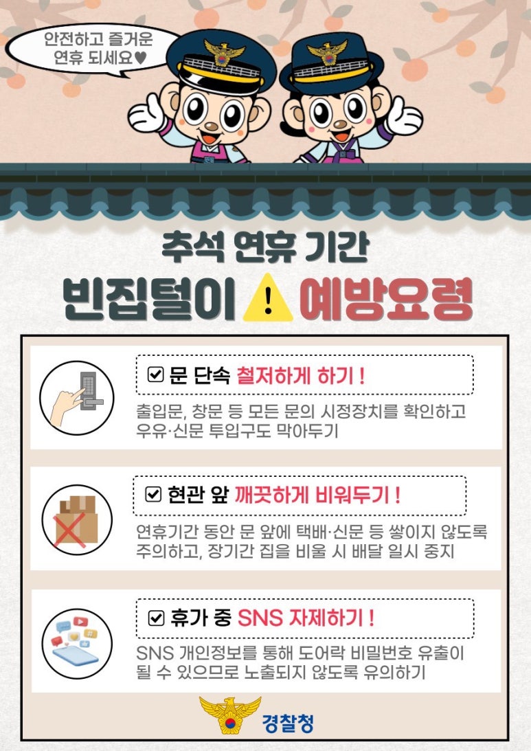 안전하고 즐거운 연휴 되세요♥
추석 연휴 기간
빈집털이 예방요령
∨ 문 단속 철저하게 하기!
출입문, 창문 등 모든 문의 시정장치를 확인하고
우유·신문 투입구도 막아두기
∨ 현관 앞 깨끗하게 비워두기!
연휴기간 동안 문 앞에 택배·신문 등 쌓이지 않도록
주의하고, 장기간 집을 비울 시 배달 일시 중지
∨ 휴가 중 SNS 자제하기!
SNS 개인정보를 통해 도어락 비밀번호 유출이
될 수 있으므로 노출되지 않도록 유의하기
경찰청