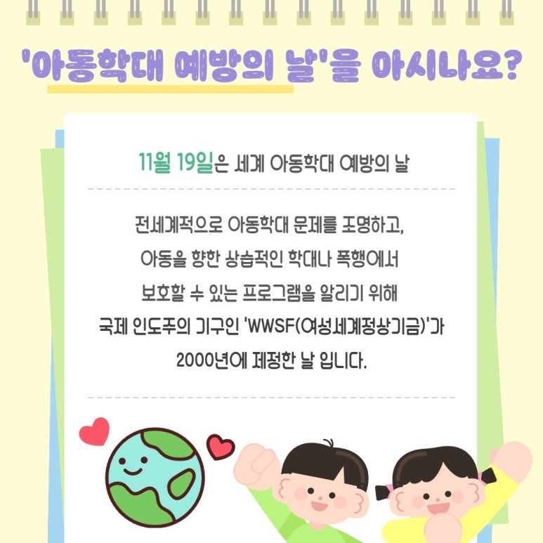 '아동학대 예방의 날'을 아시나요?
11월 19일은 세계 아동학대 예방의 날
전세계적으로 아동학대 문제를 조명하고,
아동을 향한 상습적인 학대나 폭행에서
보호할 수 있는 프로그램을 알리기 위해
국제 인도주의 기구인 'WWSF(여성세계정상기금)'가
2000년에 제정한 날 입니다.