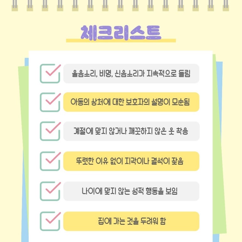 체크리스트
∨ 울음소리, 비명, 신음소리가 지속적으로 들림
∨ 아동의 상처에 대한 보호자의 설명이 모순됨
∨ 계절이 맞지 않거나 깨끗하지 않은 옷 착용
∨ 뚜렷한 이유 없이 지각이나 결석이 잦음
∨ 나이에 맞지 않는 성적 행동을 보임
∨ 집에 가는 것을 두려워 함