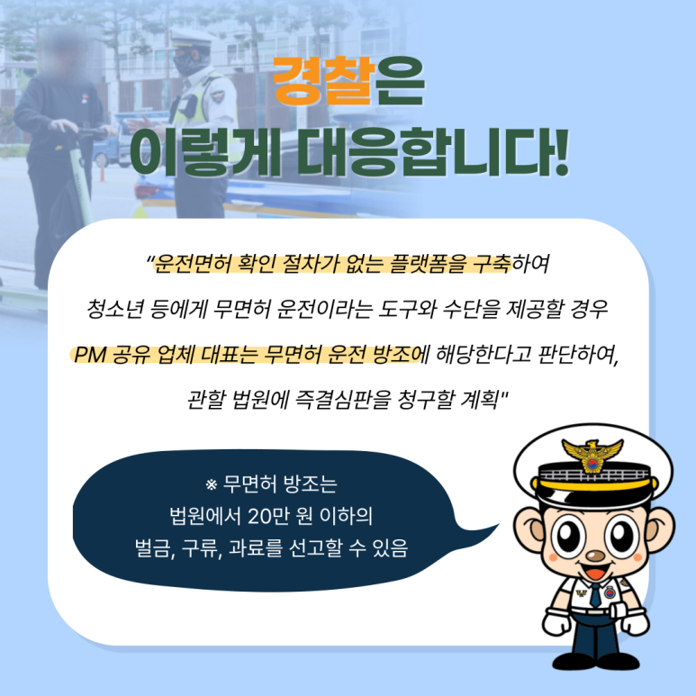 경찰은
이렇게 대응합니다!
"운전면허 확인 절차가 없는 플랫폼을 구축하여
청소년 등에게 무면허 운전이라는 도구와 수단을 제공할 경우
PM 공유 업체 대표는 무면허 운전 방조에 해당한다고 판단하여,
관할 법원에 즉결심판을 청구할 계획"
※ 무면허 방조는 법원에서 20만 원 이하의 벌금, 구류, 과료를 선고할 수 있음