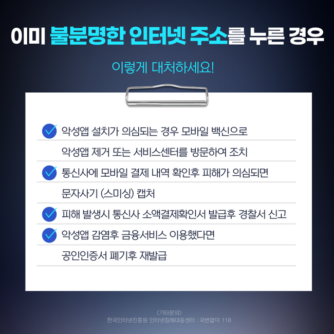 이미 불분명한 인터넷 주소를 누른 경우
이렇게 대처하세요!
∨ 악성앱 설치가 의심되는 경우 모바일 백신으로
악성앱 제거 또는 서비스센터를 방문하여 조치
∨ 통신사에 모바일 결제 내역 확인후 피해가 의심되면
문자사기(스미싱) 캡처
∨ 피해 발생시 통신사 소액결제확인서 발급후 경찰서 신고
∨ 악성앱 감염후 금융서비스 이용했다면
공인인증서 폐기후 재발급
<기타문의>
한국인터넷진흥원 인터넷침해대응센터 : 국번없이 118