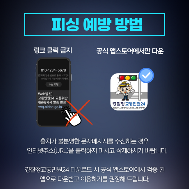 피싱 예방 방법
링크 클릭 금지
공식 앱스토어에서만 다운

출처가 불분명한 문자메시지를 수신하는 경우
인터넷주소(URL)을 클릭하지 마시고 삭제하시기 바랍니다.
경찰청교통민원24 다운로드 시 공식 앱스토어에서 검증 된
앱으로 다운받고 이용하기를 권장해 드립니다.