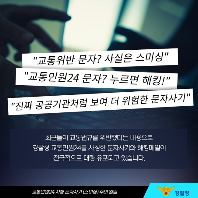"교통위반 문자? 사실은 스미싱"
"교통민원24 문자? 누르면 해킹!"
"진짜 공공기관처럼 보여 더 위험한 문자사기"
최근들어 교통법규를 위반했다는 내용으로
경찰청 교통민원24를 사칭한 문자사기와 해킹메일이
전국적으로 대량 유포되고 있습니다.
교통민원24 사칭 문자사기(스미싱) 주의 알림
경찰청