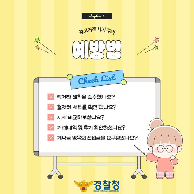 chapter. 3
중고거래 사기 주의
예방법
Check List
∨ 직거래 원칙을 준수했나요?
∨ 철저히 서류를 확인 했나요?
∨ 시세 비교해보셨나요?
∨ 거래내역 및 후기 확인하셨나요?
∨ 계약금 명목의 선입금을 요구받았나요?
경찰청 KOREAN NATIONAL POLICE AGENCY