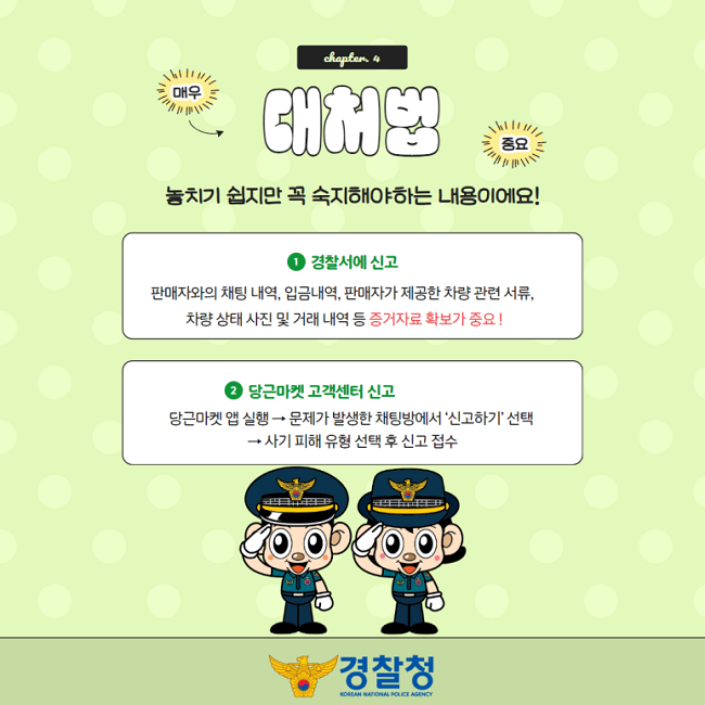 chapter. 4
대처법 (매우 중요)
놓치기 쉽지만 꼭 숙지해야하는 내용이에요!
① 경찰서에 신고
판매자와의 채팅 내역, 입금내역, 판매자가 제공한 차량 관련 서류,
차량 상태 사진 및 거래 내역 등 증거자료 확보가 중요!
② 당근마켓 고객센터 신고
당근마켓 앱 실행→문제가 발생한 채팅방에서 '신고하기' 선택
→사기 피해 유형 선택 후 신고 접수
경찰청 KOREAN NATIONAL POLICE AGENCY