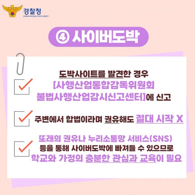 경찰청 KOREAN NATIONAL POLICE AGENCY
④ 사이버도박
∨ 도박사이트를 발견한 경우
[사행산업통합감독위원회
불법사행산업감시신고센터]에 신고
∨ 주변에서 합법이라며 권유해도 절대 시작 X
∨ 또래의 권유나 누리소통망 서비스(SNS)
등을 통해 사이버도박에 빠져들 수 있으므로
학교와 가정의 충분한 관심과 교육이 필요