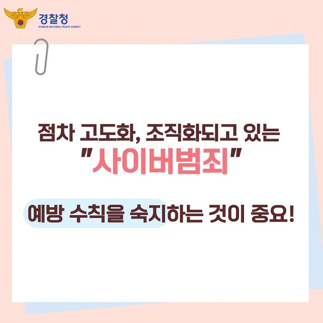 경찰청 KOREAN NATIONAL POLICE AGENCY
점차 고도화, 조직화되고 있는
"사이버범죄"
예방 수칙을 숙지하는 것이 중요!
