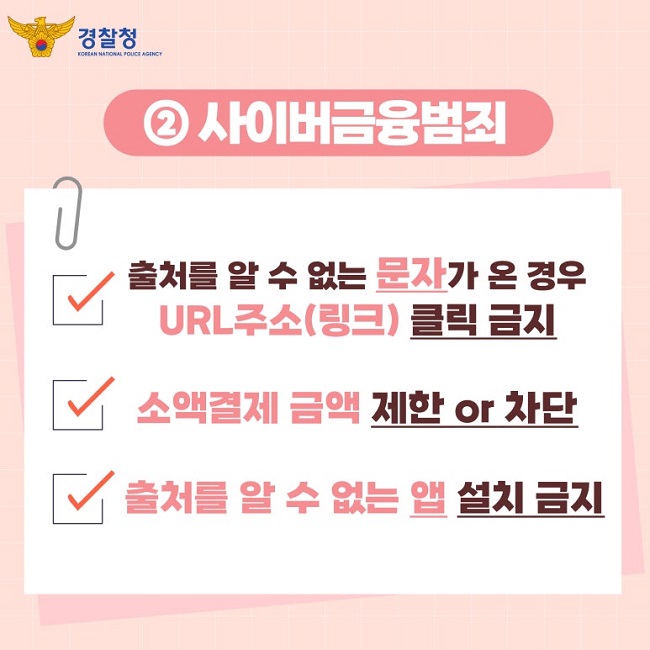 경찰청 KOREAN NATIONAL POLICE AGENCY
② 사이버금융범죄
∨ 출처를 알 수 없는 문자가 온 경우
URL주소(링크) 클릭 금지
∨ 소액결제 금액 제한 or 차단
∨ 출처를 알 수 없는 앱 설치 금지
