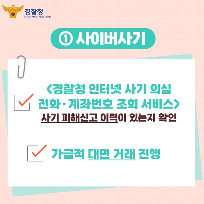 경찰청 KOREAN NATIONAL POLICE AGENCY
① 사이버사기
∨ <경찰청 인터넷 사기 의심 전화·계좌번호 조회 서비스>
사기 피해신고 이력이 있는지 확인
∨ 가급적 대면 거래 진행