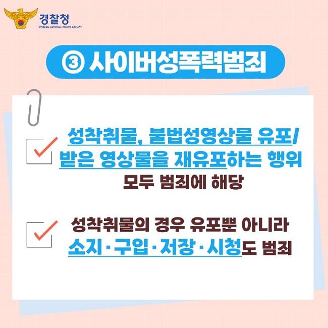 경찰청 KOREAN NATIONAL POLICE AGENCY
③ 사이버성폭력범죄
∨ 성착취물, 불법성영상물 유포/
받은 영상물을 재유포하는 행위
모두 범죄에 해당
∨ 성착취물의 경우 유포뿐 아니라
소지·구입·저장·시청도 범죄