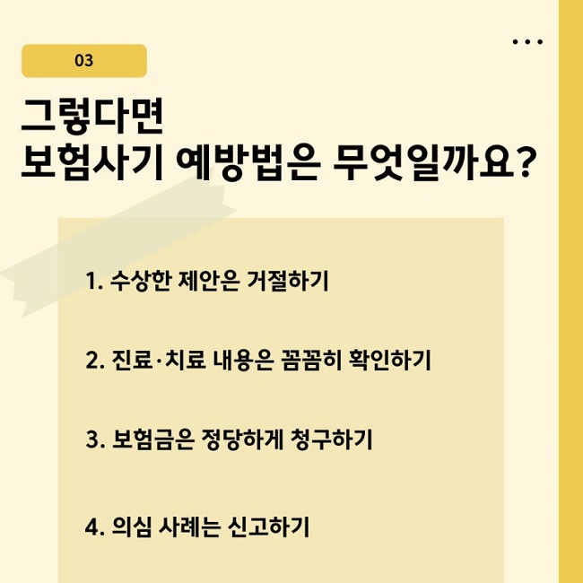 03
그렇다면
보험사기 예방법은 무엇일까요?
1. 수상한 제안은 거절하기
2. 진료·치료 내용은 꼼꼼히 확인하기
3. 보험금은 정당하게 청구하기
4. 의심 사례는 신고하기