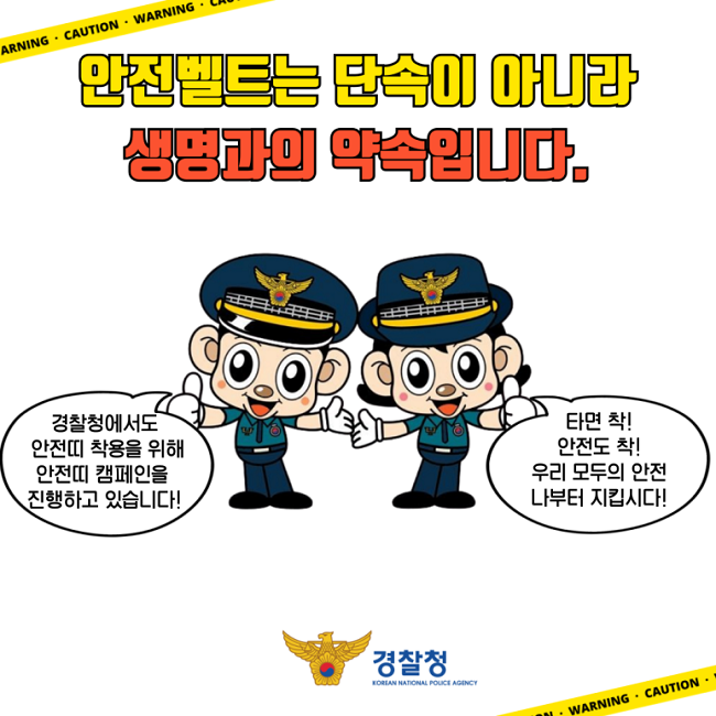 안전벨트는 단속이 아니라
생명과의 약속입니다.
경찰청에서도
안전띠 착용을 위해
안전띠 캠페인을
진행하고 있습니다!
타면 착!
안전도 착!
우리 모두의 안전
나부터 지킵시다!
경찰청 KOREAN NATIONAL POLICE AGENCY