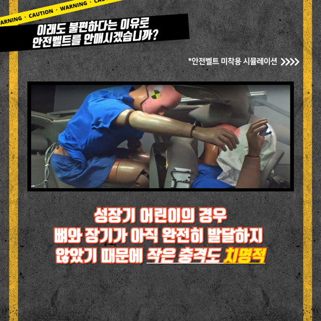이래도 불편하다는 이유로
안전벨트를 안매시겠습니까?
*안전벨트 미착용 시뮬레이션 >>>>
성장기 어린이의 경우
뼈와 장기가 아직 완전히 발달하지
않았기 때문에 작은 충격도 치명적