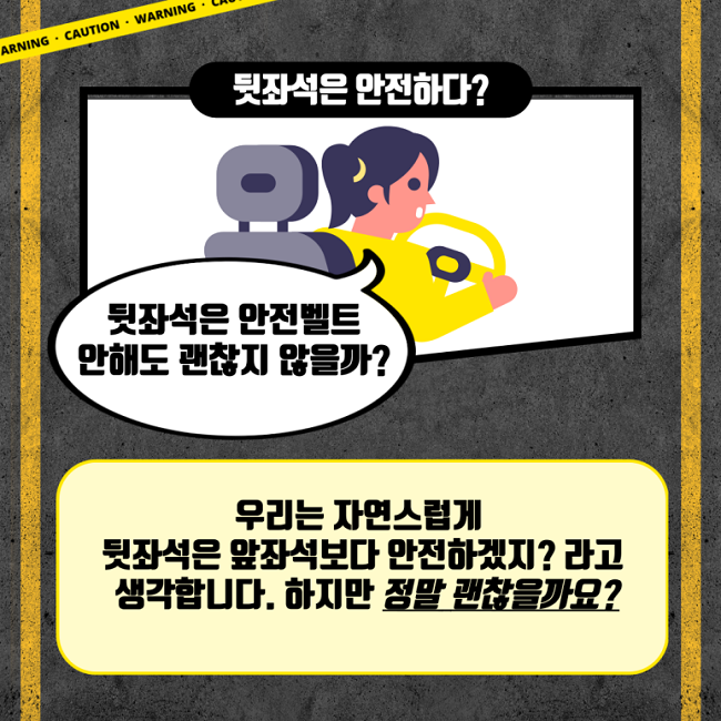 뒷자석은 안전하다?
뒷자석은 안전벨트
안해도 괜찮지 않을까?
우리는 자연스럽게
뒷좌석은 앞좌석보다 안전하겠지? 라고
생각합니다. 하지만 정말 괜찮을까요?
