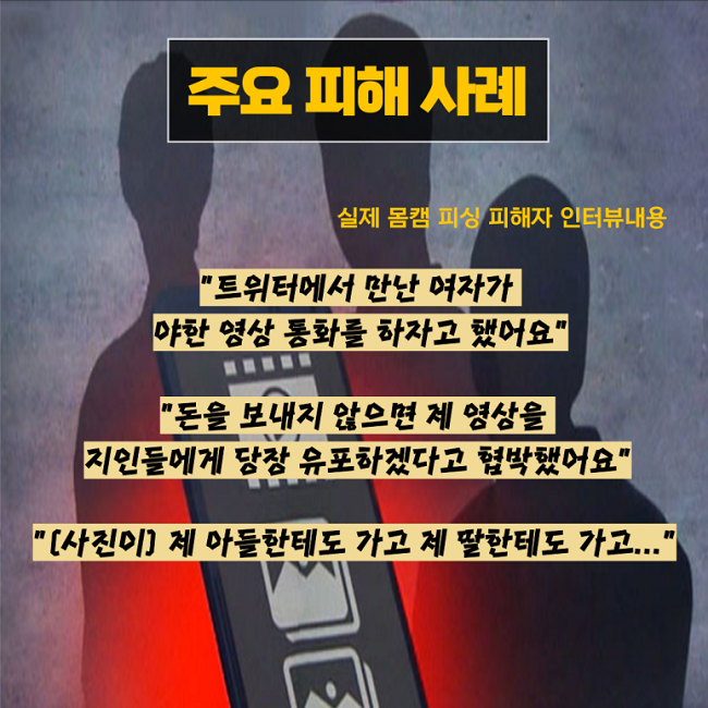 주요 피해 사례
실제 몸캠 피싱 피해자 인터뷰내용
"트위터에서 만난 여자가
야한 영상 통화를 하자고 했어요"
"돈을 보내지 않으면 제 영상을
지인들에게 당장 유포하겠다고 협박했어요"
"(사진이) 제 아들한테도 가고 제 딸한테도 가고..."