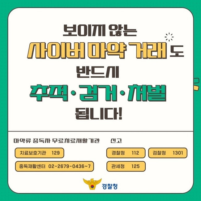 보이지 않는
사이버마약 거래도
반드시
추적·검거·처벌
됩니다!
마약류 중독자 무료치료재활기관
치료보호기관 129
중독재활센터 02-2679-0436~7
신고
경찰청 112
검찰청 1301
관세청 125
경찰청
