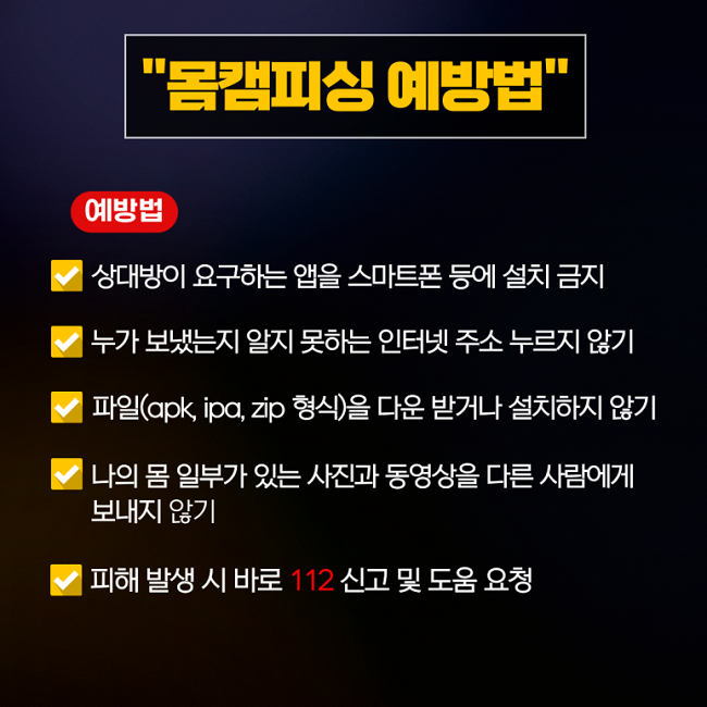 "몸캠피싱 예방법"
예방법
∨ 상대방이 요구하는 앱을 스마트폰 등에 설치 금지
∨ 누가 보냈는지 알지 못하는 인터넷 주소 누르지 않기
∨ 파일(apk, ipa, zip 형식)을 다운 받거나 설치하지 않기
∨ 나의 몸 일부가 있는 사진과 동영상을 다른 사람에게
보내지 않기
∨ 피해 발생 시 바로 112 신고 및 도움 요청