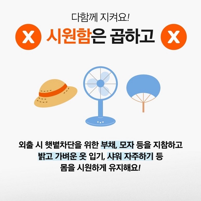 다함께 지켜요!
시원함은 곱하고
외출 시 햇볕차단을 위한 부채, 모자 등을 지참하고
밝고 가벼운 옷 입기, 샤워 자주하기 등
몸을 시원하게 유지해요!