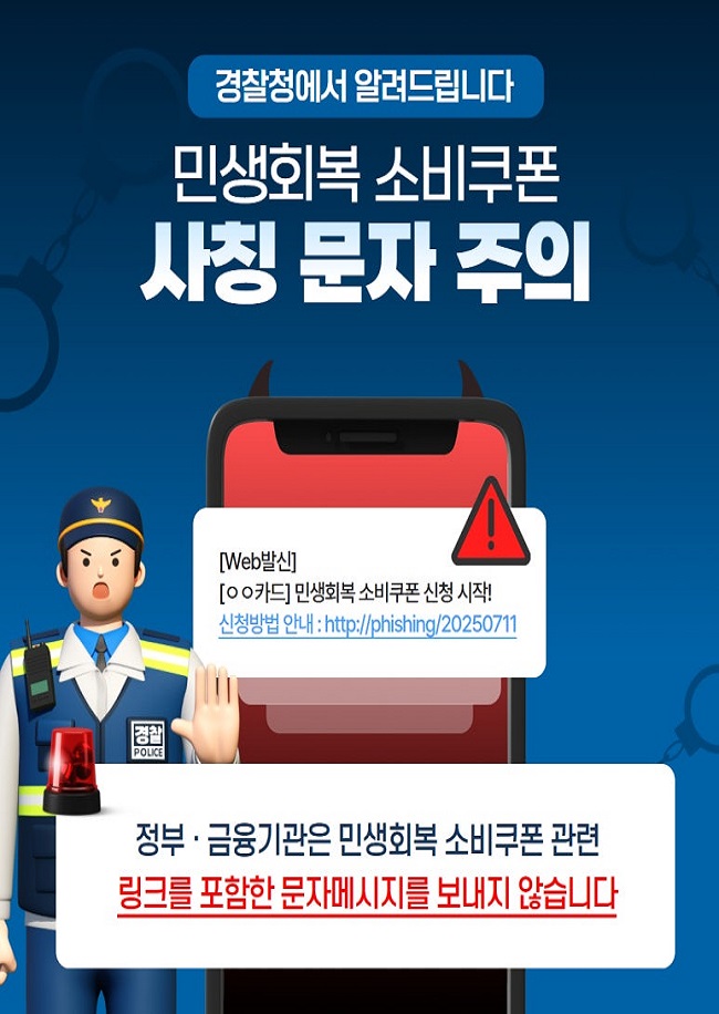 경찰청에서 알려드립니다
민생회복 소비쿠폰
사칭 문자 주의
[Web발신]
[ㅇㅇ카드] 민생회복 소비쿠폰 신청 시작!
신청방법 안내 : http://phishing/20250711
정부·금융기관은 민생회복 소비쿠폰 관련
링크를 포함한 문자메시지를 보내지 않습니다