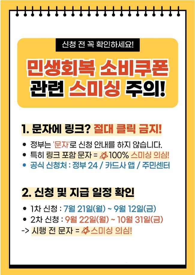 신청 전 꼭 확인하세요!
민생회복 소비쿠폰
관련 스미싱 주의!
1. 문자에 링크? 절대 클릭 금지!
ㆍ정부는 '문자'로 신청 안내를 하지 않습니다.
ㆍ특히 링크 포함 문자 = 100% 스미싱 의심!
ㆍ공식 신청처 : 정부24 / 카드사 앱 / 주민센터
2. 신청 및 지급 일정 확인
ㆍ1차 신청 : 7월 21일(월) ~ 9월 12일(금)
ㆍ2차 신청 : 9월 22일(월) ~ 10월 31일(금)
→ 시행 전 문자 = 스미싱 의심!