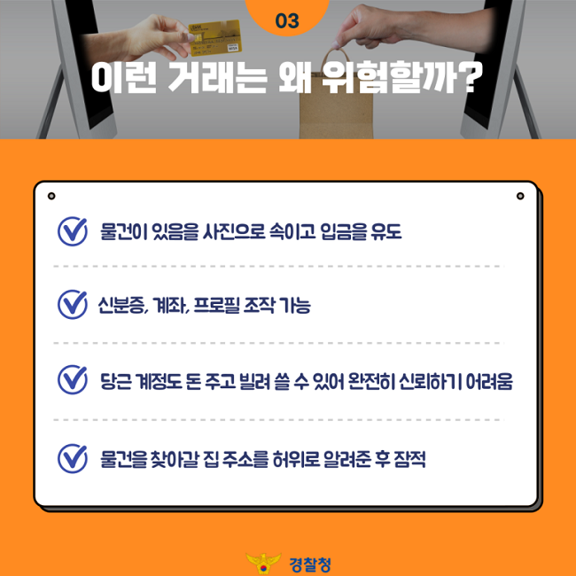 03
이런 거래는 왜 위험할까?
∨ 물건이 있음을 사진으로 속이고 입금을 유도
∨ 신분증, 계좌, 프로필 조작 가능
∨ 당근 계정도 돈 주고 빌려 쓸 수 있어 완전히 신뢰하기 어려움
∨ 물건을 찾아갈 집 주소를 허위로 알려준 후 잠적
경찰청
