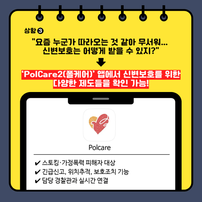 상황③
"요즘 누군가 따라오는 것 같아 뭄서워...
신변보호는 어떻게 받을 수 있지?"
↓
"PolCare2(폴케어)' 앱에서 신변보호를 위한
다양한 제도들을 확인 가능!"
Polcare
∨ 스토킹·가정폭력 피해자 대상
∨ 긴급신고, 위치추적, 보호조치 가능
∨ 담당 경찰관과 실시간 연결
