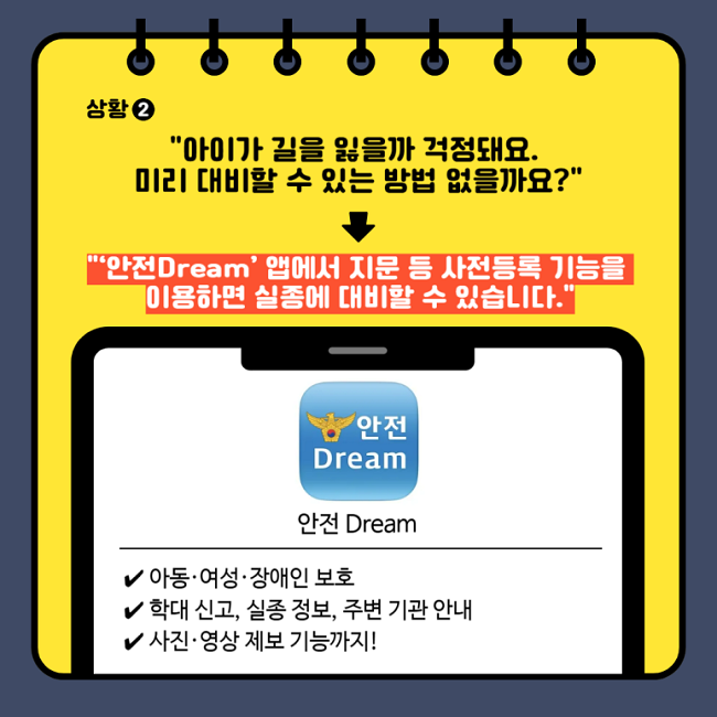 상황②
"아이가 길을 잃을까 걱정돼요.
미리 대비할 수 있는 방법 없을까요?"
↓
"안전Dream' 앱에서 지문 등 사전등록 기능을
이용하면 실종에 대비할 수 있습니다."
안전 Dream
∨ 아동·여성·장애인 보호
∨ 학대 신고, 실종 정보, 주변 기관 안내
∨ 사진·영상 제보 기능까지!