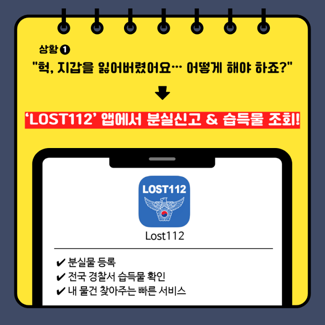 상황①
"헉, 지갑을 잃어버렸어요··· 어떻게 해야 하죠?"
↓
'LOST112' 앱에서 분실신고 & 습득물 조회!
Lost112
∨ 분실물 등록
∨ 전국 경찰서 습득물 확인
∨ 내 물건 찾아주는 빠른 서비스