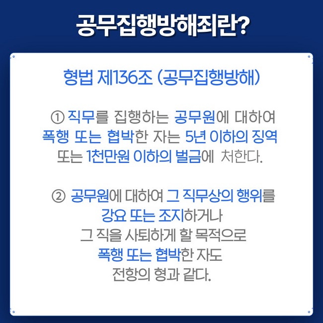 공무집행방해죄란?
형법 제136조(공무집행방해)
① 직무를 집행하는 공무원에 대하여
폭행 또는 협박한 자는 5년 이하의 징역
또는 1천만원 이하의 벌금에 처한다.
② 공무원에 대하여 그 직무상의 행위를
강요 또는 조지하거나
그 직을 사퇴하게 할 목적으로
폭행 또는 협박한 자도
전항의 형과 같다.
