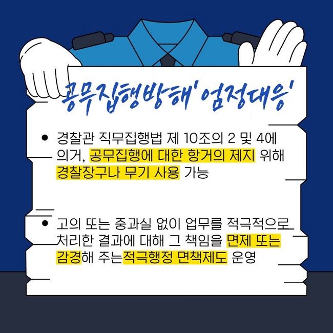 공무집행방해 '엄정대응'
ㆍ경찰관 직무집행법 제10조의 2 및 4에
의거, 공무집행에 대한 항거의 제지 위해
경찰장구나 무기 사용 가능
ㆍ고의 또는 중과실 없이 업무를 적극적으로
처리한 결과에 대해 그 책임을 면제 또는
감경해 주는 적극행정 면책제도 운영