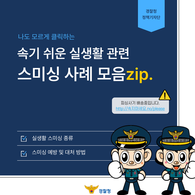 경찰청 정책기자단
나도 모르게 클릭하는
속기 쉬운 실생활 관련
스미싱 사례 모임zip.
피싱사기 배송중입니다.
http://속지마세요.no/plesase
∨ 실생활 스미싱 종류
∨ 스미싱 예방 및 대처 방법
경찰청