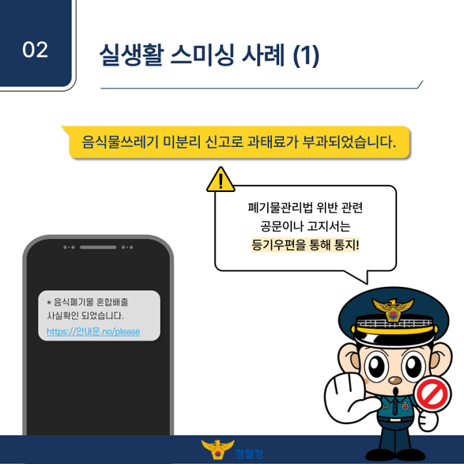 02 실생활 스미싱 사례 (1)
음식물쓰레기 미분리 신고로 과태료가 부과되었습니다.
폐기물관리법 위반 관련
공문이나 고지서는
등기우편을 통해 통지!
* 음식폐기물 혼합배출
사실확인 되었습니다.
https://안내문.no/please
경찰청