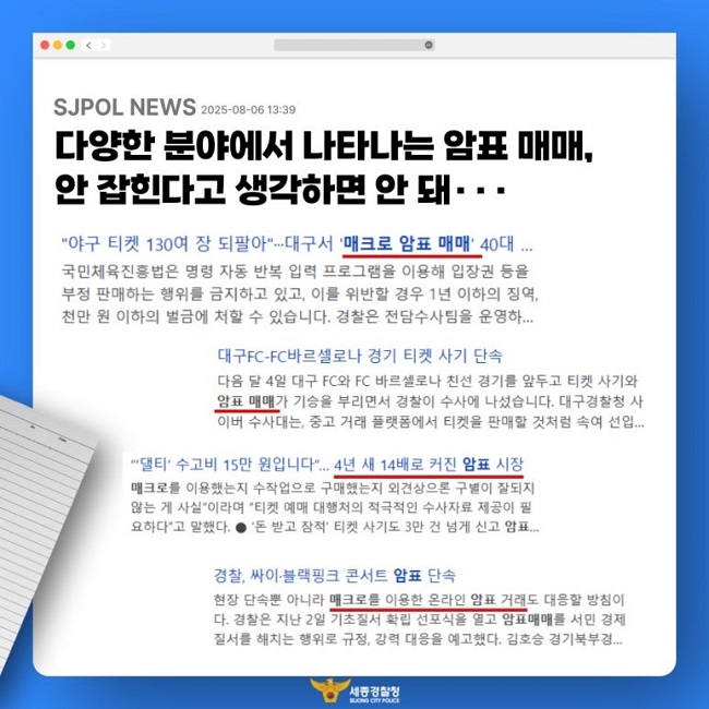 SJPOL NEWS 2025-08-06 13:39
다양한 분야에서 나타나는 암표 매매,
안 잡힌다고 생각하면 안 돼···
"야구 티켓 130여 장 되팔아"···대구서 '매크로 암표 매매' 40대 ...
국민체육진흥법은 명령 자동 반복 입력 프로그램을 이용해 입장권 등을
부정 판매하는 행위를 금지하고 있고, 이를 위반할 경우 1년 이하의 징역,
천만 원 이하의 벌금에 처할 수 있습니다. 경찰은 전담수사팀을 운영하...

대구FC-FC바르셀로나 경기 티켓 사기 단속
다음 달 4일 대구 FC와 FC 바르셀로나 친선 경기를 앞두고 티켓 사기와
암표 매매가 기승을 부리면서 경찰이 수사에 나섰습니다. 대구경찰청 사
이버 수사대는, 중고 거래 플랫폼에서 티켓을 판매할 것처럼 속여 선입...

"'댈티' 수고비 15만 원입니다"... 4년 새 14배로 커진 암표 시장
매크로를 이용했는지 수작업으로 구매했는지 외견상으론 구별이 잘되지
않는 게 사실"이라며 "티켓 예매 대행처의 적극적인 수사자료 제공이 필
요하다"고 말했다. ● '돈 받고 잠적' 티켓 사기도 3만 건 넘게 신고 암표...

경찰, 싸이·블랙핑크 콘서트 암표 단속
현장 단속뿐 아니라 매크로를 이용한 온라인 암표 거래도 대응할 방침이
다. 경찰은 지난 2일 기초질서 확립 선포식을 열고 암표매매를 서민 경제
질서를 해치는 행위로, 규정, 강력 대응을 예고했다. 김호승 경기북부경...
세종경찰청
SEJONG CITY POLICE