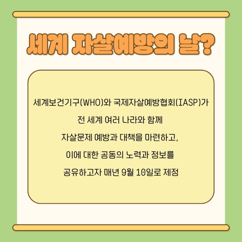 세계 자살예방의 날?
세계보건기구(WHO)와 국제자살예방협회(IASP)가
전 세계 여러 나라와 함께
자살문제 예방과 대책을 마련하고,
이에 대한 공동의 노력과 정보를
공유하고자 매년 9월 10일로 제정