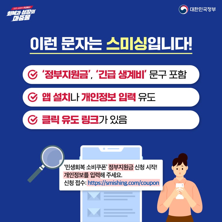 2025 새정부 추경예산
회복과 성장의 마중물
대한민국정부
이런 문자는 스미싱입니다!
∨ '정부지원금', '긴급 생계비' 문구 포함
∨ 앱 설치나 개인정보 입력 유도
∨ 클릭 유도 링크가 있음
'민생회복 소비쿠폰' 정부지원금 신청 시작!
개인정보를 입력해 주세요.
신청 접수: https://smishing.com/coupon