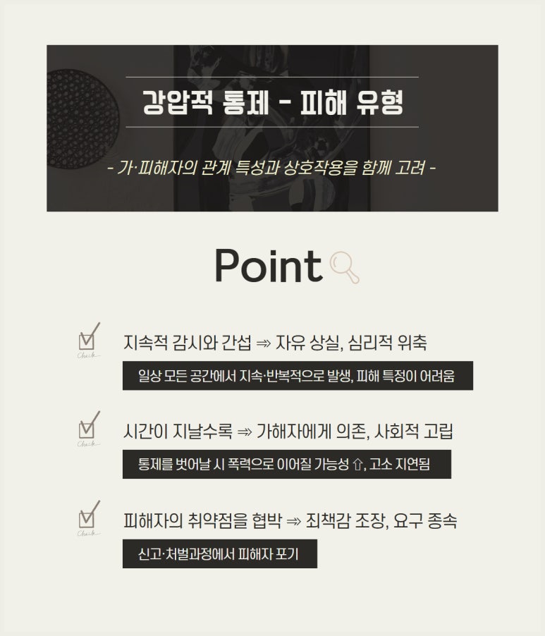 강압적 통제 - 피해 유형
- 가·피해자의 관계 특성과 상호작용을 함께 고려 -
Point
∨ 지속적 감시와 간섭 → 자유 상실, 심리적 위축
일상 모든 공간에서 지속·반복적으로 발생, 피해 특정이 어려움
∨ 시간이 지날수록 → 가해자에게 의존, 사회적 고립
통제를 벗어날 시 폭력으로 이어질 가능성↑, 고소 지연됨
∨ 피해자의 취약점을 협박 → 죄책감 조장, 요구 종속
신고·처벌과정에서 피해자 포기
