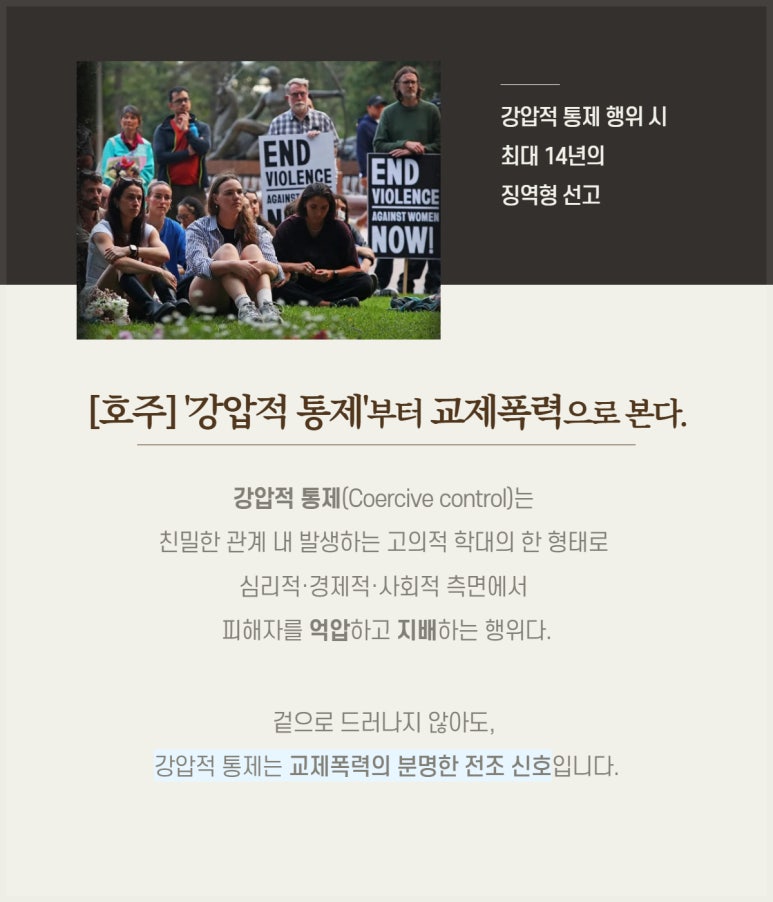 강압적 통제 행위 시
최대 14년의
징역형 선고
[호주] '강압적 통제'부터 교제폭력으로 본다.
강압적 통제(Coercive control)는
친밀한 관계 내 발생하는 고의적 학대의 한 형태로
심리적·경제적·사회적 측면에서
피해자를 억압하고 지배하는 행위다.
겉으로 드러나지 않아도,
강압적 통제는 교제폭력의 분명한 전조 신호입니다.