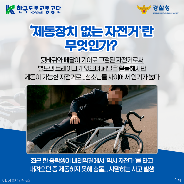 한국도로교통공단 KOROAD
경찰청 KOREAN NATIONAL POLICE AGENCY
'제동장치 없는 자전거'란
무엇인가?
뒷바퀴와 페달이 기어로 고정된 자전거로써
별도의 브레이크가 없으며 페달을 활용해서만
제동이 가능한 자전거로...청소년들 사이에서 인기가 높다
최근 한 중학생이 내리막길에서 '픽시 자전거'를 타고
내려오던 중 제동하지 못해 충돌... 사망하는 사고 발생
이미지 출처: 민심뉴스 1/4