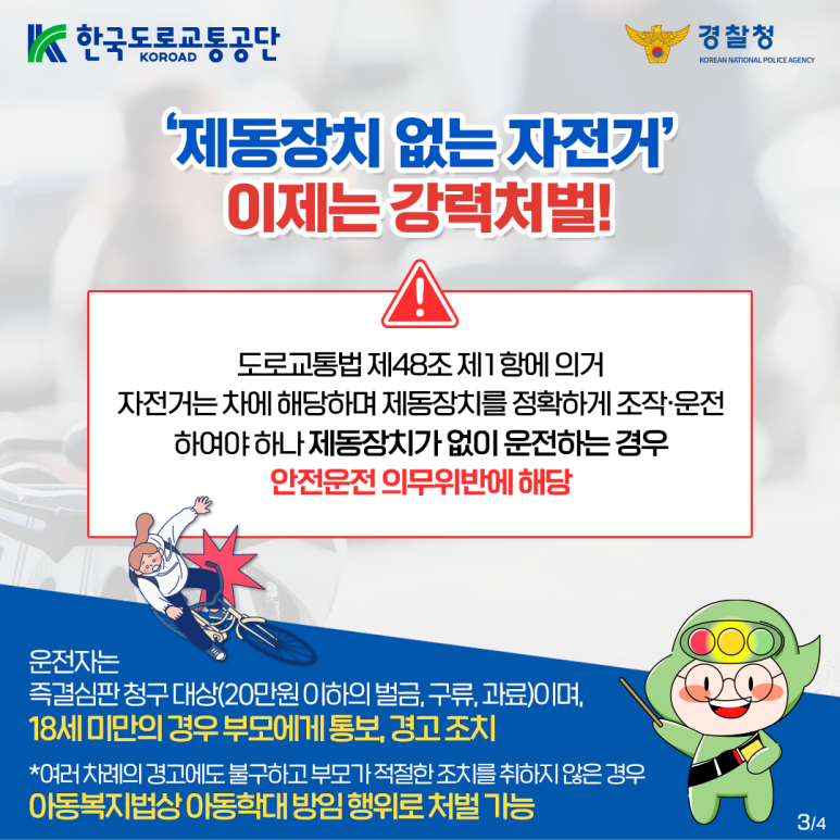 한국도로교통공단 KOROAD
경찰청 KOREAN NATIONAL POLICE AGENCY
'제동장치 없는 자전거'
이제는 강력처벌!
!
도로교통법 제48조 제1항에 의거
자전거는 차에 해당하며 제동장치를 정확하게 조작·운전
하여야 하나 제동장치가 없이 운전하는 경우
안전운전 의무위반에 해당
운전자는
즉결심판 청구 대상(20만원 이하의 벌금, 구류, 과료)이며,
18세 미만의 경우 부모에게 통보, 경고 조치
*여러 차례의 경고에도 불구하고 부모가 적절한 조치를 취하지 않은 경우
아동복지법상 아동학대 방임 행위로 처벌 가능 3/4